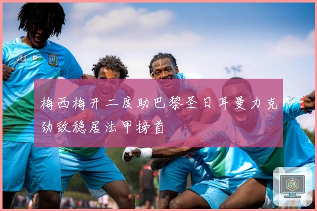 梅西梅开二度助巴黎圣日耳曼力克劲敌稳居法甲榜首