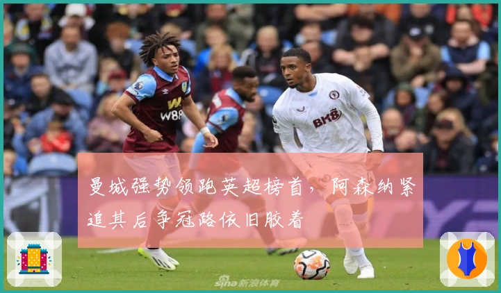 曼城强势领跑英超榜首，阿森纳紧追其后争冠路依旧胶着