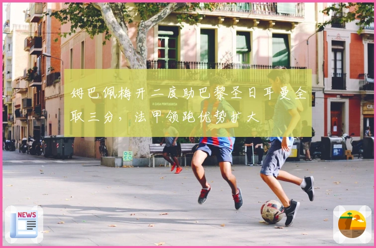 姆巴佩梅开二度助巴黎圣日耳曼全取三分，法甲领跑优势扩大