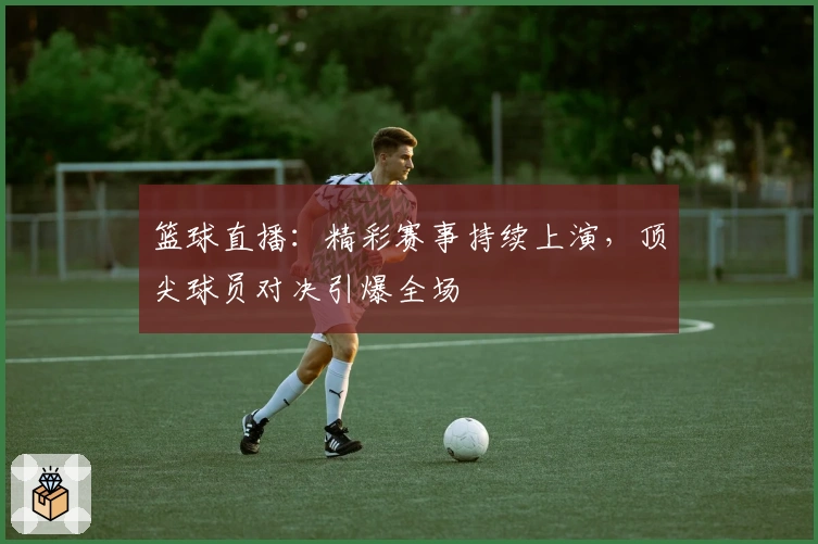 篮球直播：精彩赛事持续上演，顶尖球员对决引爆全场