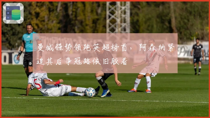 曼城强势领跑英超榜首，阿森纳紧追其后争冠路依旧胶着