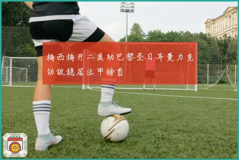 梅西梅开二度助巴黎圣日耳曼力克劲敌稳居法甲榜首