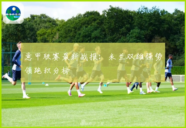 意甲联赛最新战报：米兰双雄强势领跑积分榜