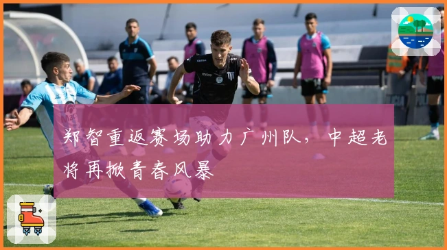 郑智重返赛场助力广州队，中超老将再掀青春风暴