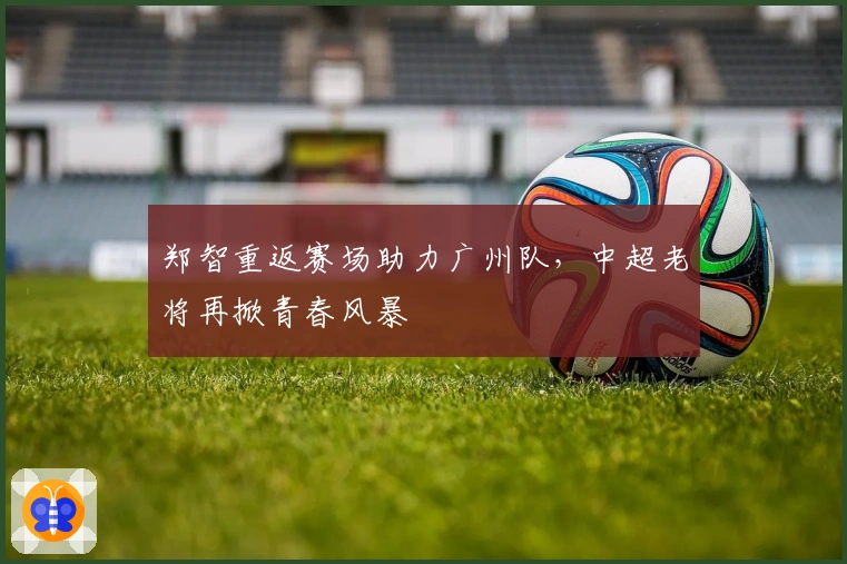 郑智重返赛场助力广州队，中超老将再掀青春风暴